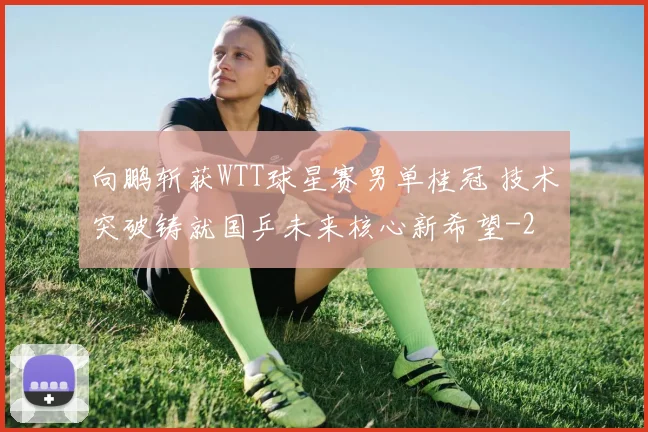 向鹏斩获WTT球星赛男单桂冠 技术突破铸就国乒未来核心新希望