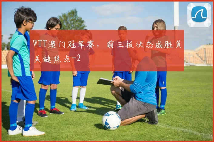 WTT澳门冠军赛，前三板状态成胜负关键焦点