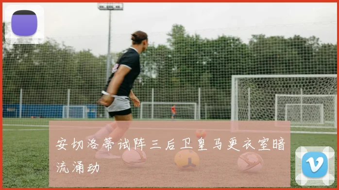 安切洛蒂试阵三后卫皇马更衣室暗流涌动