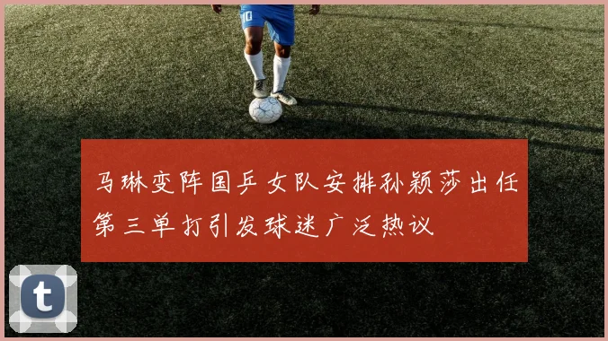 马琳变阵国乒女队安排孙颖莎出任第三单打引发球迷广泛热议