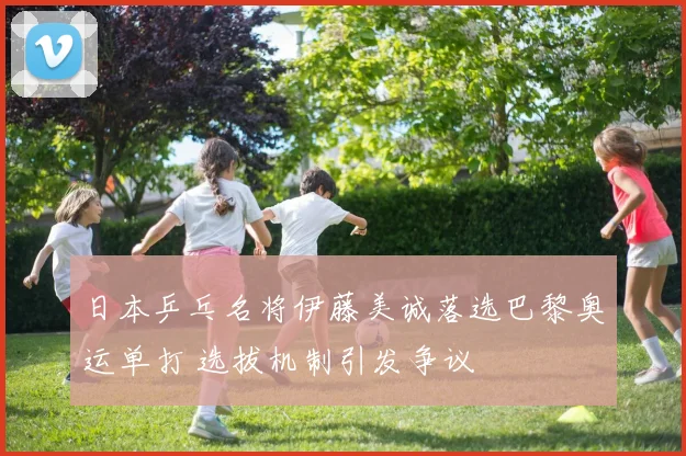日本乒乓名将伊藤美诚落选巴黎奥运单打 选拔机制引发争议