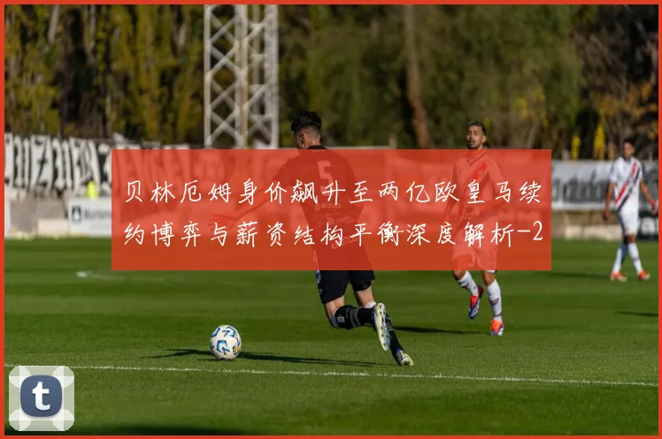 贝林厄姆身价飙升至两亿欧皇马续约博弈与薪资结构平衡深度解析