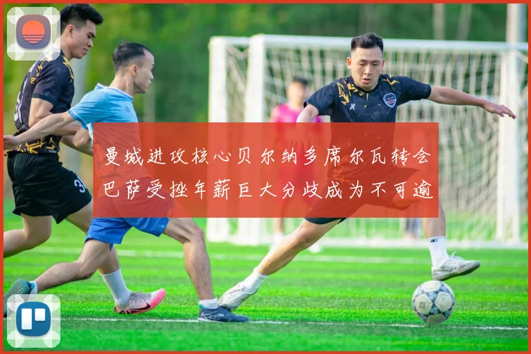 曼城进攻核心贝尔纳多席尔瓦转会巴萨受挫年薪巨大分歧成为不可逾越鸿沟