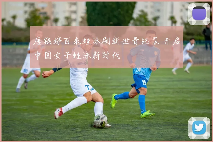 唐钱婷百米蛙泳刷新世青纪录 开启中国女子蛙泳新时代