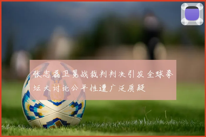 张志磊卫冕战裁判判决引发全球拳坛大讨论公平性遭广泛质疑