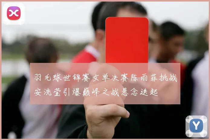 羽毛球世锦赛女单决赛陈雨菲挑战安洗莹引爆巅峰之战悬念迭起