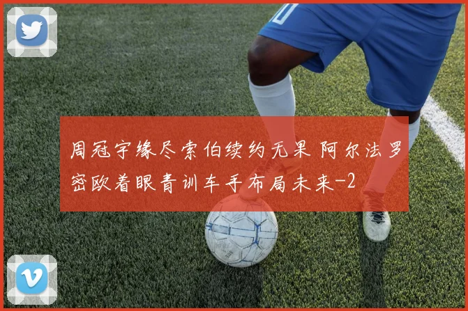 周冠宇缘尽索伯续约无果 阿尔法罗密欧着眼青训车手布局未来