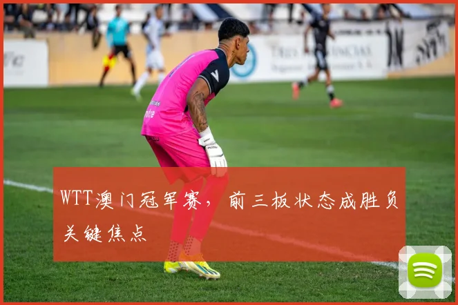 WTT澳门冠军赛，前三板状态成胜负关键焦点