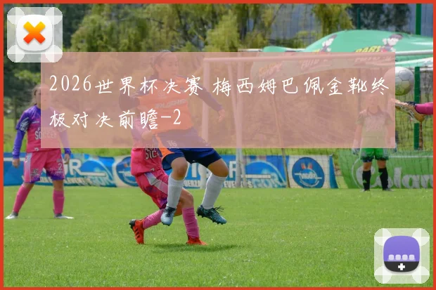2026世界杯决赛 梅西姆巴佩金靴终极对决前瞻
