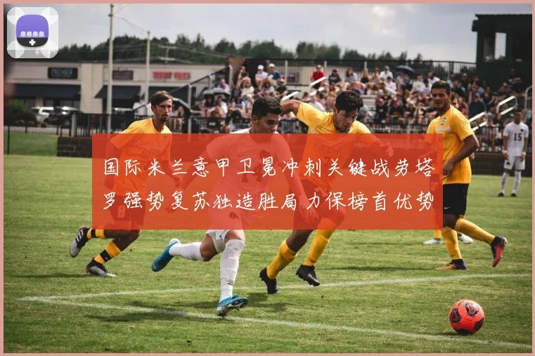 国际米兰意甲卫冕冲刺关键战劳塔罗强势复苏独造胜局力保榜首优势