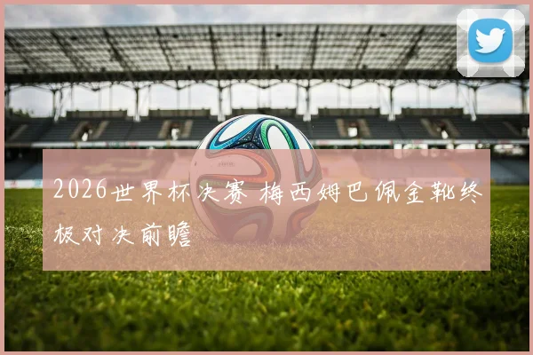 2026世界杯决赛 梅西姆巴佩金靴终极对决前瞻