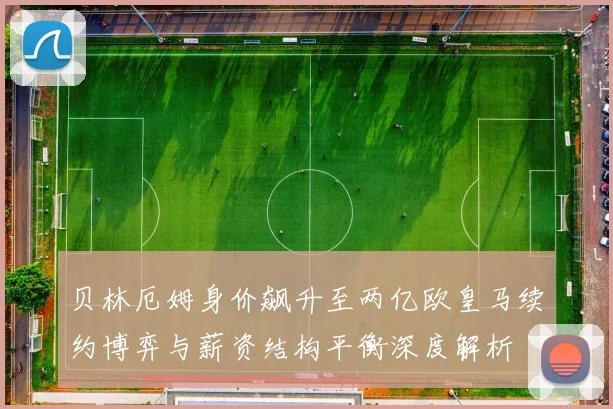 贝林厄姆身价飙升至两亿欧皇马续约博弈与薪资结构平衡深度解析